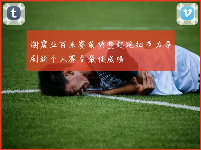 谢震业百米赛前调整起跑细节力争刷新个人赛季最佳成绩